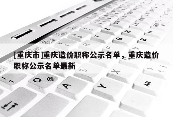 [重慶市]重慶造價職稱公示名單，重慶造價職稱公示名單最新