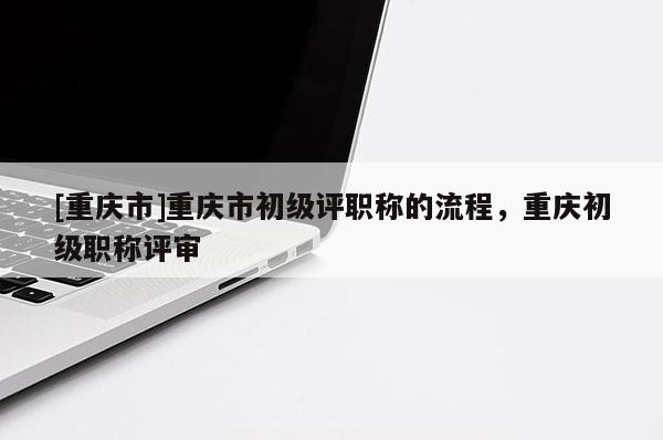[重慶市]重慶市初級評職稱的流程，重慶初級職稱評審