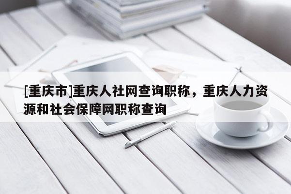 [重慶市]重慶人社網查詢職稱，重慶人力資源和社會保障網職稱查詢