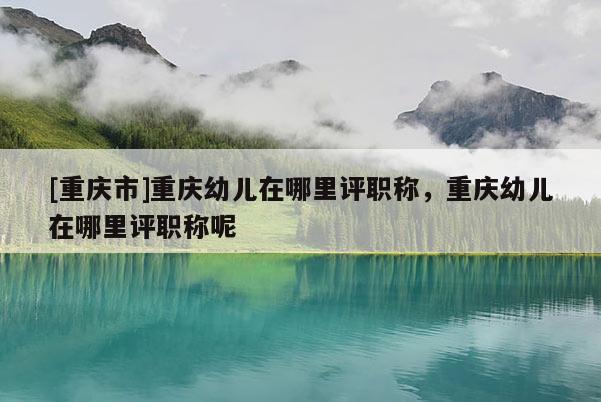 [重慶市]重慶幼兒在哪里評職稱，重慶幼兒在哪里評職稱呢