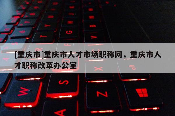 [重慶市]重慶市人才市場(chǎng)職稱網(wǎng)，重慶市人才職稱改革辦公室