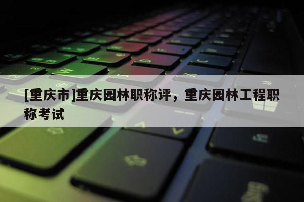 [重慶市]重慶園林職稱評，重慶園林工程職稱考試