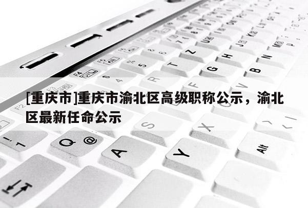 [重慶市]重慶市渝北區高級職稱公示，渝北區最新任命公示
