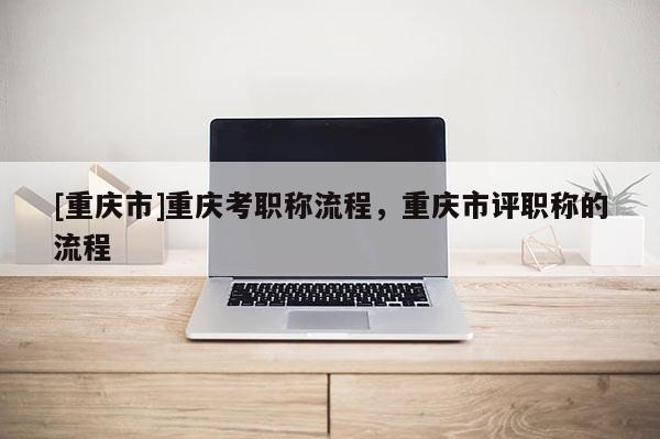[重慶市]重慶考職稱流程，重慶市評(píng)職稱的流程