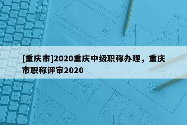 [重慶市]2020重慶中級職稱辦理，重慶市職稱評審2020