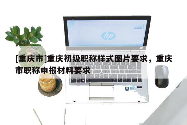 [重慶市]重慶初級職稱樣式圖片要求，重慶市職稱申報材料要求