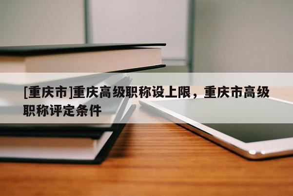 [重慶市]重慶高級職稱設上限，重慶市高級職稱評定條件