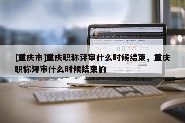 [重慶市]重慶職稱評審什么時候結(jié)束，重慶職稱評審什么時候結(jié)束的