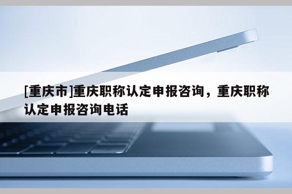 [重慶市]重慶職稱認定申報咨詢，重慶職稱認定申報咨詢電話