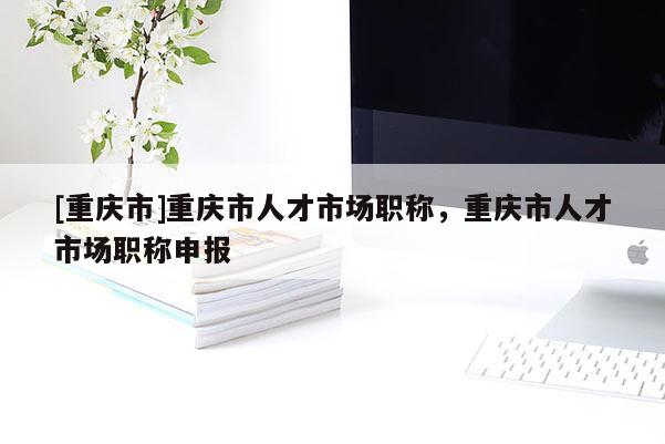[重慶市]重慶市人才市場職稱，重慶市人才市場職稱申報