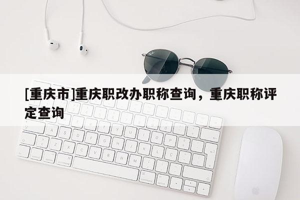 [重慶市]重慶職改辦職稱查詢，重慶職稱評定查詢