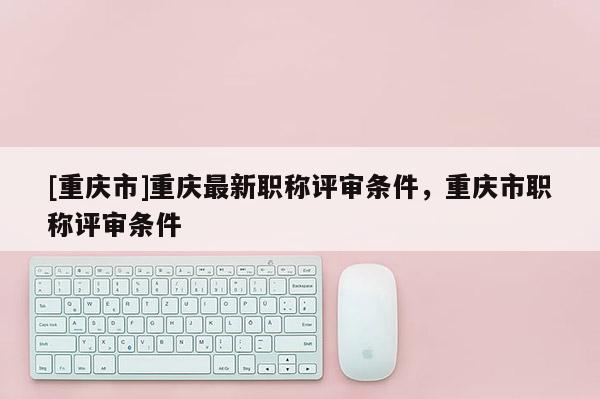 [重慶市]重慶最新職稱評審條件，重慶市職稱評審條件