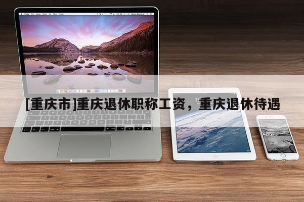 [重慶市]重慶退休職稱工資，重慶退休待遇
