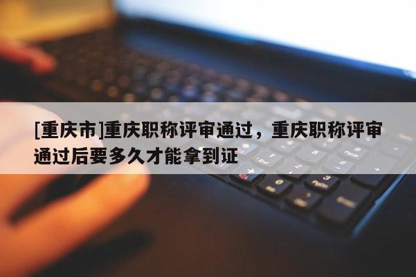 [重慶市]重慶職稱評審通過，重慶職稱評審通過后要多久才能拿到證