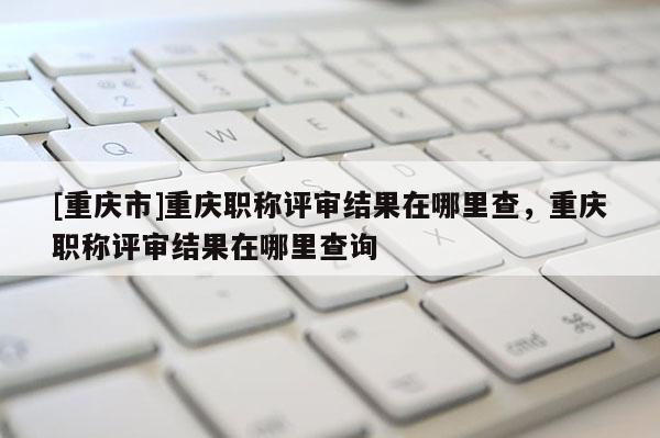[重慶市]重慶職稱評審結果在哪里查，重慶職稱評審結果在哪里查詢