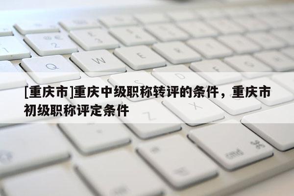[重慶市]重慶中級職稱轉評的條件，重慶市初級職稱評定條件