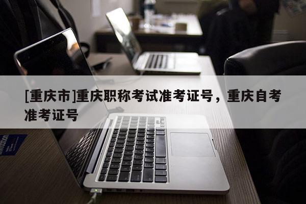 [重慶市]重慶職稱考試準考證號，重慶自考準考證號