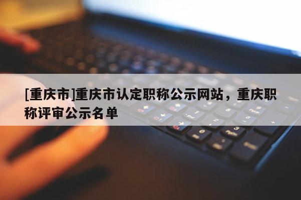[重慶市]重慶市認(rèn)定職稱公示網(wǎng)站，重慶職稱評(píng)審公示名單
