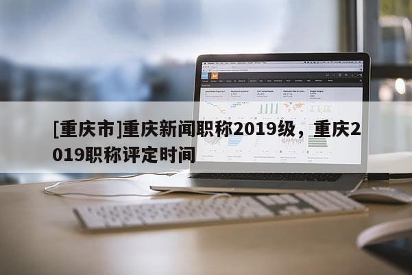 [重慶市]重慶新聞職稱2019級，重慶2019職稱評定時間
