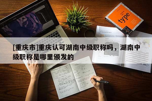 [重慶市]重慶認(rèn)可湖南中級(jí)職稱嗎，湖南中級(jí)職稱是哪里頒發(fā)的