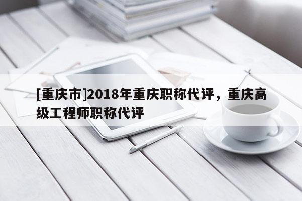 [重慶市]2018年重慶職稱代評，重慶高級工程師職稱代評