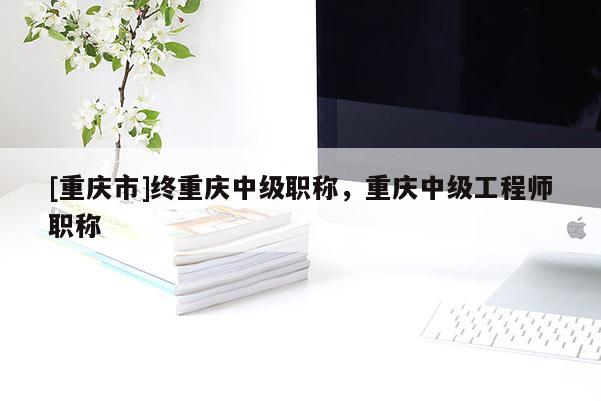 [重慶市]終重慶中級職稱，重慶中級工程師職稱
