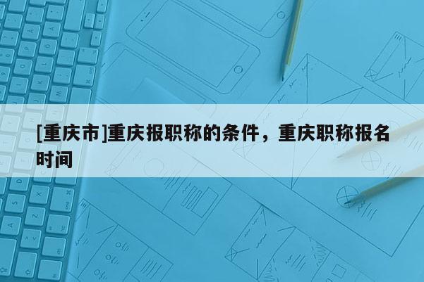[重慶市]重慶報職稱的條件，重慶職稱報名時間
