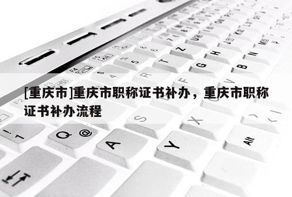 [重慶市]重慶市職稱證書補辦，重慶市職稱證書補辦流程