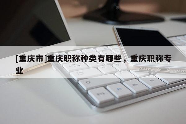 [重慶市]重慶職稱種類有哪些，重慶職稱專業