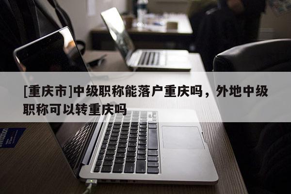 [重慶市]中級(jí)職稱能落戶重慶嗎，外地中級(jí)職稱可以轉(zhuǎn)重慶嗎