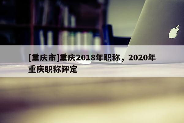 [重慶市]重慶2018年職稱，2020年重慶職稱評定