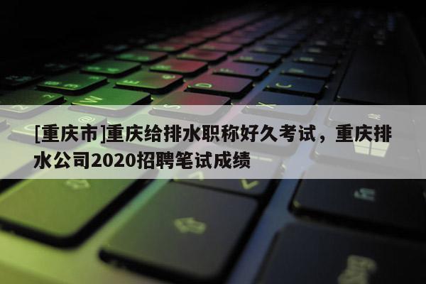 [重慶市]重慶給排水職稱好久考試，重慶排水公司2020招聘筆試成績