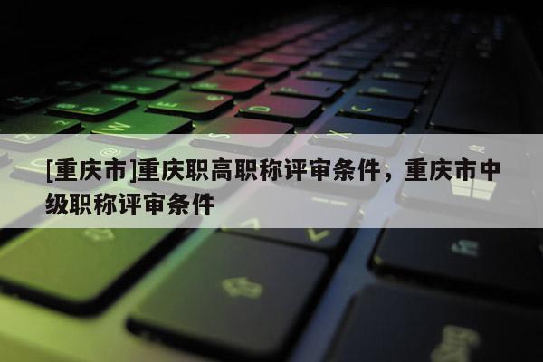 [重慶市]重慶職高職稱評審條件，重慶市中級職稱評審條件