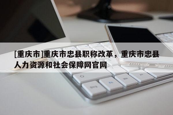 [重慶市]重慶市忠縣職稱改革，重慶市忠縣人力資源和社會保障網官網