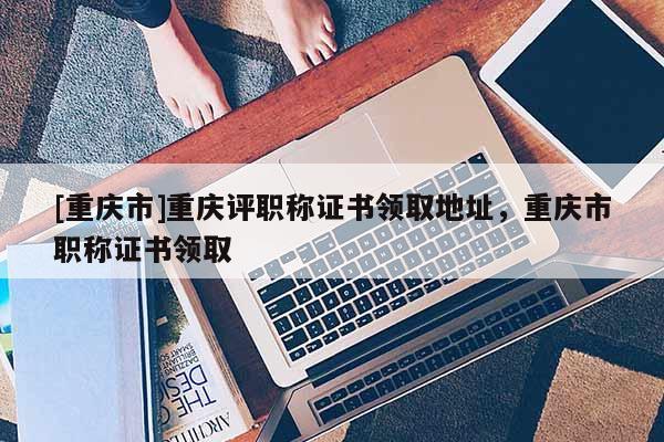 [重慶市]重慶評職稱證書領取地址，重慶市職稱證書領取