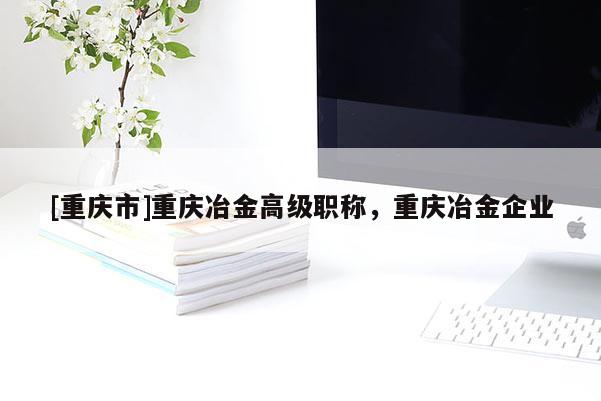 [重慶市]重慶冶金高級職稱，重慶冶金企業