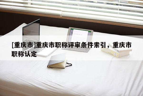 [重慶市]重慶市職稱評審條件索引，重慶市職稱認定