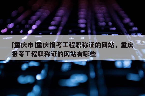 [重慶市]重慶報考工程職稱證的網站，重慶報考工程職稱證的網站有哪些