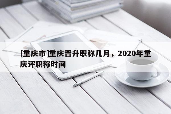 [重慶市]重慶晉升職稱幾月，2020年重慶評職稱時間