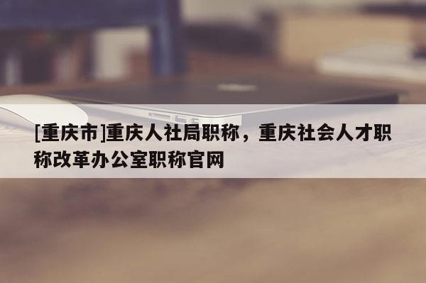 [重慶市]重慶人社局職稱，重慶社會人才職稱改革辦公室職稱官網(wǎng)