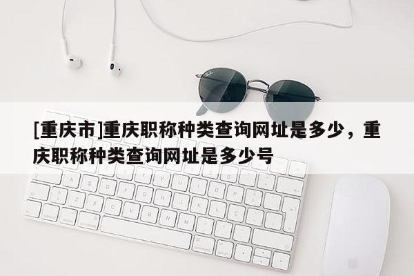 [重慶市]重慶職稱種類查詢網址是多少，重慶職稱種類查詢網址是多少號