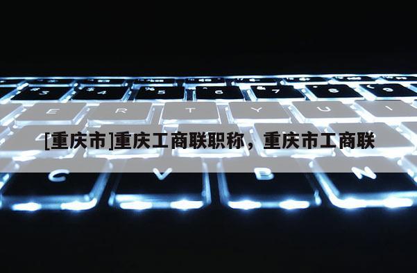 [重慶市]重慶工商聯(lián)職稱，重慶市工商聯(lián)