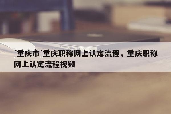 [重慶市]重慶職稱網上認定流程，重慶職稱網上認定流程視頻
