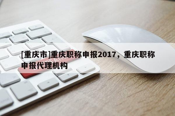 [重慶市]重慶職稱申報2017，重慶職稱申報代理機構