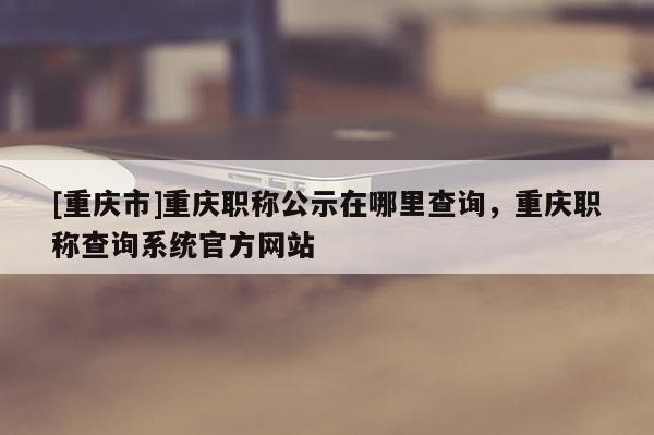 [重慶市]重慶職稱公示在哪里查詢，重慶職稱查詢系統官方網站