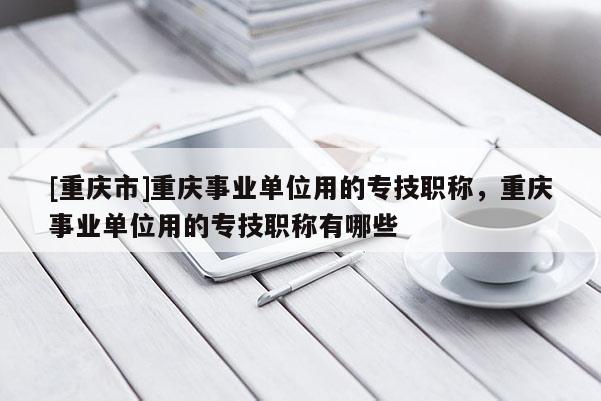 [重慶市]重慶事業單位用的專技職稱，重慶事業單位用的專技職稱有哪些