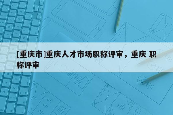 [重慶市]重慶人才市場職稱評審，重慶 職稱評審