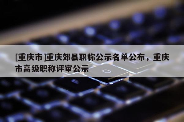 [重慶市]重慶郊縣職稱公示名單公布，重慶市高級(jí)職稱評(píng)審公示