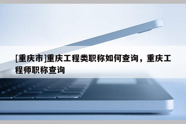 [重慶市]重慶工程類職稱如何查詢，重慶工程師職稱查詢