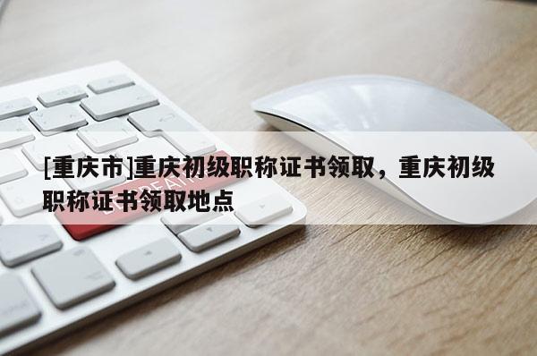 [重慶市]重慶初級職稱證書領取，重慶初級職稱證書領取地點